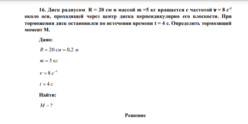 Диск радиусом R = 20 см и массой m =5 кг вращается с частотой  = 8 с-1 около оси, проходящей через центр диска перпендикулярно его плоскости. При торможении диск остановился по истечении времени t = 4 с. Определить тормозящий момент М. 