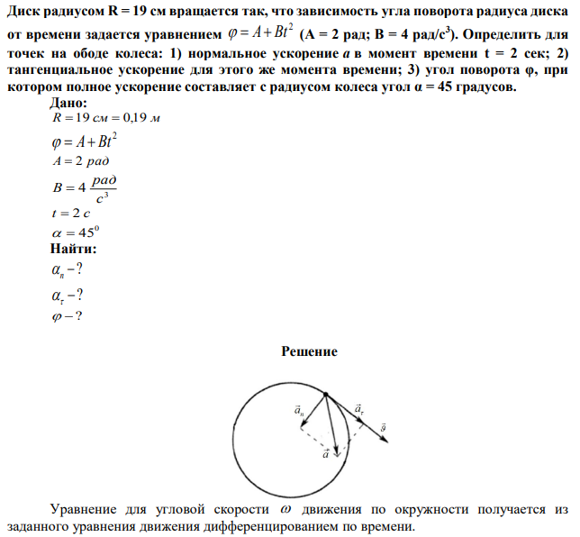 Диск радиусом R = 19 см вращается так, что зависимость угла поворота радиуса диска от времени задается уравнением 2   A Bt (A = 2 рад; B = 4 рад/с3 ). Определить для точек на ободе колеса: 1) нормальное ускорение a в момент времени t = 2 сек; 2) тангенциальное ускорение для этого же момента времени; 3) угол поворота φ, при котором полное ускорение составляет с радиусом колеса угол α = 45 градусов. 