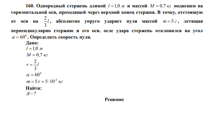  Однородный стержень длиной l 1,0 м и массой М  0,7 кг подвешен на горизонтальной оси, проходящей через верхний конец стержня. В точку, отстоящую от оси на l 3 2 , абсолютно упруго ударяет пуля массой m  5 г , летящая перпендикулярно стержню и его оси. После удара стержень отклонился на угол 0   60 . Определить скорость пули. Дано: l 1,0 м М  0,7 кг r l 3 2  0   60 m кг -3  5 г  510 Найти:  ? 