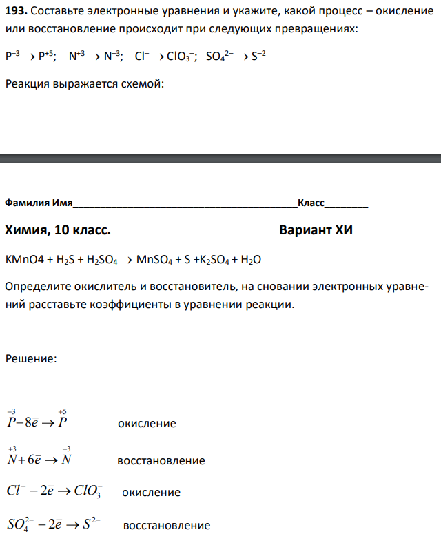 Составьте электронные уравнения и укажите, какой процесс – окисление или восстановление происходит при следующих превращениях: P –3  P +5; N +3  N –3 ; Cl–  ClO3 – ; SO4 2–  S –2 Реакция выражается схемой:  KMnO4 + H2S + H2SO4  MnSO4 + S +K2SO4 + H2O Определите окислитель и восстановитель, на сновании электронных уравнений расставьте коэффициенты в уравнении реакции.