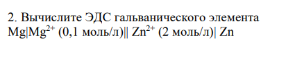 Вычислите ЭДС гальванического элемента
Mg|Mg2+ (0,1 моль/л)|| Zn2+ (2 моль/л)| Zn