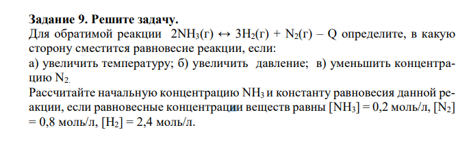 Для обратимой реакции 2NH3(г) ↔ 3H2(г) + N2(г) – Q определите, в какую сторону сместится равновесие реакции, если: а) увеличить температуру; б) увеличить давление; в) уменьшить концентрацию N2. Рассчитайте начальную концентрацию NH3 и константу равновесия данной реакции, если равновесные концентрации веществ равны [NH3] = 0,2 моль/л, [N2] = 0,8 моль/л, [Н2] = 2,4 моль/л. 