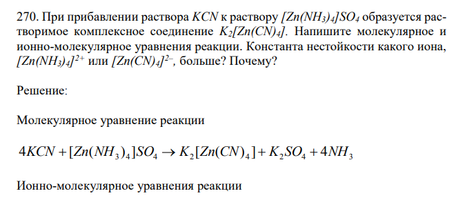 При прибавлении раствора KCN к раствору [Zn(NH3)4]SO4 образуется растворимое комплексное соединение K2[Zn(CN)4]. Напишите молекулярное и ионно-молекулярное уравнения реакции. Константа нестойкости какого иона, [Zn(NH3)4] 2+ или [Zn(CN)4] 2– , больше? Почему? 