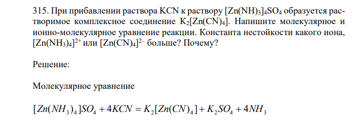  При прибавлении раствора KCN к раствору [Zn(NH)3]4SO4 образуется растворимое комплексное соединение К2[Zn(CN)4]. Напишите молекулярное и ионно-молекулярное уравнение реакции. Константа нестойкости какого иона, [Zn(NH3)4] 2+ или [Zn(CN)4] 2– больше? Почему? 