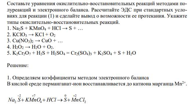 Составьте уравнения окислительно-восстановительных реакций методами полуреакций и электронного баланса. Рассчитайте ЭДС при стандартных условиях для реакции (1) и сделайте вывод о возможности ее протекания. Укажите типы окислительно-восстановительных реакций. 1. Na2S + KMnO4 + HCl → S + … 2. KClO3 → KCl + O2 3. Cu(NO3)2 → CuO + … 4. H2O2 → H2O + O2. 5. K2Cr2O7 + H2S + H2SO4 = Cr2(SO4)3 + K2SO4 + S + H2O 