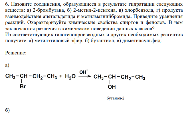  Назовите соединения, образующиеся в результате гидратации следующих веществ: а) 2-бромбутана, б) 2-метил-2-пентена, в) хлорбензола, г) продукта взаимодействия ацетальдегида и метилмагнийбромида. Приведите уравнения реакций. Охарактеризуйте химические свойства спиртов и фенолов. В чем заключаются различия в химическом поведении данных классов? Из соответствующих галогенопроизводных и других необходимых реагентов получите: а) метилэтиловый эфир, б) бутантиол, в) диметилсульфид. 