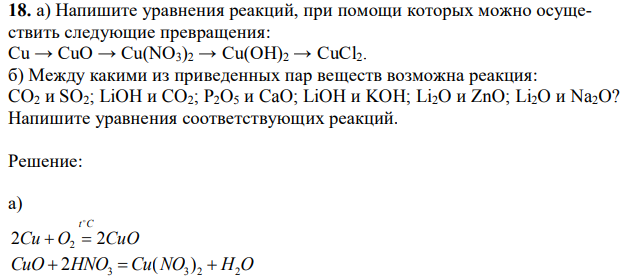 а) Напишите уравнения реакций, при помощи которых можно осуществить следующие превращения: Cu → CuO → Cu(NO3)2 → Cu(OH)2 → CuCl2. б) Между какими из приведенных пар веществ возможна реакция: CO2 и SO2; LiOH и CO2; P2O5 и CaO; LiOH и KOH; Li2O и ZnO; Li2O и Na2O? Напишите уравнения соответствующих реакций. 