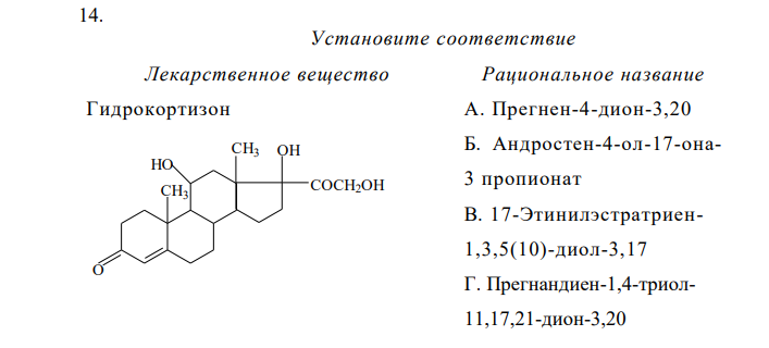Установите соответствие Лекарственное вещество Рациональное название Гидрокортизон А. Прегнен-4-дион-3,20 Б. Андростен-4-ол-17-она3 пропионат В. 17-Этинилэстратриен1,3,5(10)-диол-3,17 Г. Прегнандиен-1,4-триол11,17,21-дион-3,20 Д. Прегнен-4 триол11,17,21-дион-3,20 Е. Прегнен-4-ол-21-диона 3,20 ацетат Ж. 17-Метиландростадиен1,4- ол-17-он-3 З. 6,7-Диметил-9-(Д-1-рибитил)-изоаллоксазин И. 6-Ацетокси-2-метил-2- (4,8,12-триметилтридецил)- хроман К. 3,7-диметил-9-(2,6,6- триметилциклогексен-1-ил)- нонатетраен-2,4,6,8-ола-1 ацетат  