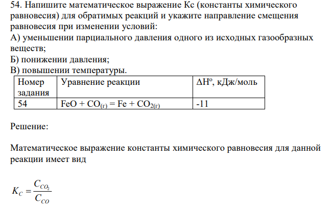  Напишите математическое выражение Кс (константы химического равновесия) для обратимых реакций и укажите направление смещения равновесия при изменении условий: А) уменьшении парциального давления одного из исходных газообразных веществ; Б) понижении давления; В) повышении температуры.  ΔНо , кДж/моль 54 FeO + CO(г) = Fe + CO2(г) -11 