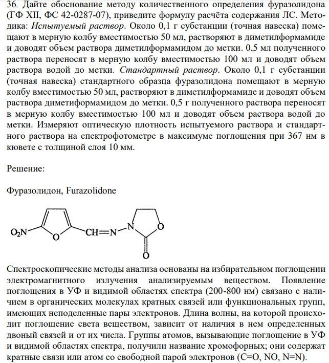 Дайте обоснование методу количественного определения фуразолидона (ГФ XII, ФС 42-0287-07), приведите формулу расчёта содержания ЛС. Методика: Испытуемый раствор. Около 0,1 г субстанции (точная навеска) помещают в мерную колбу вместимостью 50 мл, растворяют в диметилформамиде и доводят объем раствора диметилформамидом до метки. 0,5 мл полученного раствора переносят в мерную колбу вместимостью 100 мл и доводят объем раствора водой до метки. Стандартный раствор. Около 0,1 г субстанции (точная навеска) стандартного образца фуразолидона помещают в мерную колбу вместимостью 50 мл, растворяют в диметилформамиде и доводят объем раствора диметиформамидом до метки. 0,5 г полученного раствора переносят в мерную колбу вместимостью 100 мл и доводят объем раствора водой до метки. Измеряют оптическую плотность испытуемого раствора и стандартного раствора на спектрофотометре в максимуме поглощения при 367 нм в кювете с толщиной слоя 10 мм. 