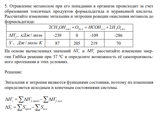  Отравление метанолом при его попадании в организм происходит за счет образования токсичных продуктов формальдегида и муравьиной кислоты. Рассчитайте изменение энтальпии и энтропии реакции окисления метанола до формальдегида:  2CH3OH(ж) O2(г)  HCOH(г)  2H2O(ж) H кДж моль f , /   -239 0 -109 -286 S , Дж/ мольK  87 205 219 70 На основе вычисленных значений  r S и  Hr рассчитайте изменение энергии Гиббса реакции при 37 ºС и определите возможность её самопроизвольного протекания в этих условиях. 