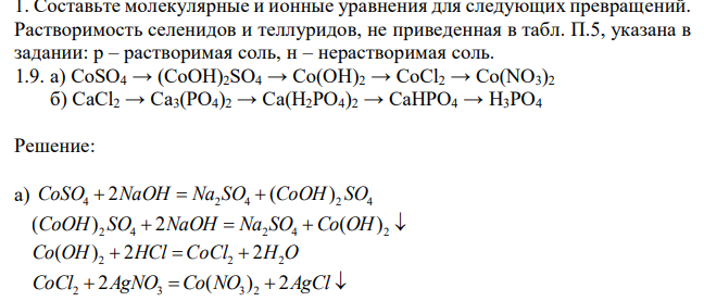 Составьте молекулярные и ионные уравнения для следующих превращений. Растворимость селенидов и теллуридов, не приведенная в табл. П.5, указана в задании: р – растворимая соль, н – нерастворимая соль. 1.9. а) CoSO4 → (CoOH)2SO4 → Co(OH)2 → CoCl2 → Co(NO3)2  б) CaCl2 → Ca3(PO4)2 → Ca(H2PO4)2 → CaHPO4 → H3PO4 