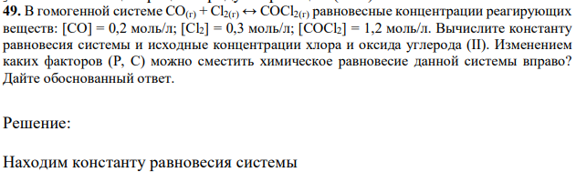 В гомогенной системе CO(г) + Cl2(г) ↔ COCl2(г) равновесные концентрации реагирующих веществ: [CO] = 0,2 моль/л; [Cl2] = 0,3 моль/л; [COCl2] = 1,2 моль/л. Вычислите константу равновесия системы и исходные концентрации хлора и оксида углерода (II). Изменением каких факторов (Р, С) можно сместить химическое равновесие данной системы вправо? Дайте обоснованный ответ. 