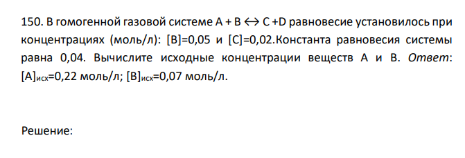  В гомогенной газовой системе А + В ↔ С +D равновесие установилось при концентрациях (моль/л): [B]=0,05 и [C]=0,02.Константа равновесия системы равна 0,04. Вычислите исходные концентрации веществ А и В. Ответ: [A]исх=0,22 моль/л; [B]исх=0,07 моль/л. 