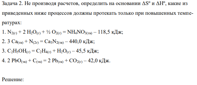 Не производя расчетов, определить на основании ΔSº и ΔHº, какие из приведенных ниже процессов должны протекать только при повышенных температурах: 1. N2(г) + 2 H2O(г) + ½ O2(г) = NH4NO3(тв) – 118,5 кДж; 2. 3 Ca(тв) + N(2г) = Ca3N2(тв) – 440,0 кДж; 3. С2H5OH(г) = C2H4(г) + H2O(г) – 45,5 кДж; 4. 2 PbO(тв) + C(тв) = 2 Pb(тв) + CO2(г) – 42,0 кДж. 