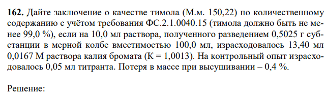  Дайте заключение о качестве тимола (М.м. 150,22) по количественному содержанию с учётом требования ФС.2.1.0040.15 (тимола должно быть не менее 99,0 %), если на 10,0 мл раствора, полученного разведением 0,5025 г субстанции в мерной колбе вместимостью 100,0 мл, израсходовалось 13,40 мл 0,0167 М раствора калия бромата (К = 1,0013). На контрольный опыт израсходовалось 0,05 мл титранта. Потеря в массе при высушивании – 0,4 %. 