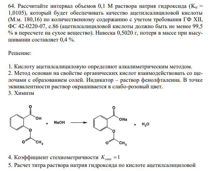  Рассчитайте интервал объемов 0,1 М раствора натрия гидроксида (Kп = 1,0105), который будет обеспечивать качество ацетилсалициловой кислоты (М.м. 180,16) по количественному содержанию с учетом требования ГФ XII, ФС 42-0220-07, с.86 (ацетилсалициловой кислоты должно быть не менее 99,5 % в пересчете на сухое вещество). Навеска 0,5020 г, потеря в массе при высушивании составляет 0,4 %. 