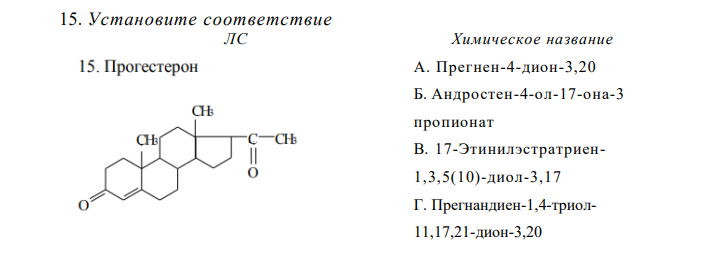Установите соответствие Химическое название А. Прегнен-4-дион-3,20 Б. Андростен-4-ол-17-она-3 пропионат В. 17-Этинилэстратриен1,3,5(10)-диол-3,17 Г. Прегнандиен-1,4-триол11,17,21-дион-3,20 Д. 11β,17-Дигидрокси-3,20- диоксопрегн-4-ен-21-ил Е. 11β,17,21-Тригидрокси-16αметил-9-фторпрегна-1,4-диен3,20-дион Ж. 17-Метиландростадиен-1,4- ол-17-он-3 З. 6,7-Диметил-9-(Д-1-рибитил)- изоаллоксазин И. [2,5,7,8-Тетраметил-2-(4,8,12- триметилтридецил)-3,4-дигидро2H-1-бензопиран-6-ил]ацетат К. [(2E,4E,6E,8E)-3,7-Диметил-9- (2,6,6-триметилциклогекс-1-ен-1- ил)нона-2,4,6,8-тетраен-1- ил]ацетат  