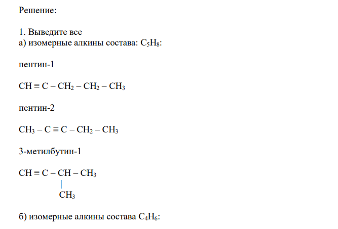  Выведите все изомерные алкины состава: а) C5H8; б) C4H6. Назовите их. Объясните электронное строение тройной связи. 2. Напишите структурные формулы углеводородов: а) 4,4-диметил-2-пентина; б) 3-метил-1-пентина; в) 2,6-диметил-3-гептина; г) 2,2,5,5-тетраметил-3- гексина. 3. Напишите схемы реакций ступенчатого гидрирования углеводородов: а) 3- метил-1-бутина; б) 2,5-диметил-3-гексина. Назовите образующиеся углеводороды. 4. Напишите, как протекают реакции действия: а) брома на 1-бутин; б) хлора на 2-бутин; в) брома на диизопропилацетилен. Назовите образующиеся  галогенпроизводные по международной систематической номенклатуре. Какая из этих реакций используется как качественная на кратную связь? 