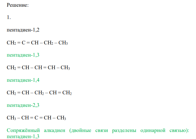 Напишите формулы всех изомерных диеновых углеводородов состава C5H8 c нормальной цепью (их четыре). Назовите каждый изомер. Укажите, какие из этих углеводородов относятся к диенам с кумулированными, с сопряженными и с изолированными двойными связями. 2. Напишите формулы следующих углеводородов: а) пропадиена; б) 1,3- бутадиена; в) 2-метил-1,3-бутадиена; г) 2,4-гексадиена; д) 1,5-гексадиена; е) 2,3-диметил-1,3-бутадиена. Какие из этих соединений относятся к диенам с кумулированными, сопряженными и изолированными двойными связями? Отметьте соединения, являющиеся изомерами. Расставьте под формулами соответствующих углеводородов следующие названия: изопрен, аллен,  дивинил, диаллил. Напишите формулы углеводородных радикалов, от которых происходят два последних названия. 3. Напишите схемы реакций присоединения одной молекулы брома к диеновым углеводородам: а) 1,4-пентадиену; б) 2-метил-1,4-пентадиену; в) 1,5- гексадиену; г) 1,4-гексадиену; д) 3,3-диметил-1,4-пентадиену. В каких случаях и почему образуется смесь двух дибромпроизводных? Назовите все продукты присоединения одной молекулы брома. Для каждого из приведенных в задаче 4.3. углеводородов напишите реакции ступенчатого гидрирования. Назовите по международной заместительной номенклатуре все образующиеся алкены и алканы 