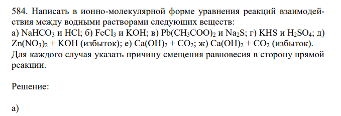 Написать в ионно-молекулярной форме уравнения реакций взаимодействия между водными растворами следующих веществ: а) NaHCO3 и HCl; б) FeCl3 и KOH; в) Pb(CH3COO)2 и Na2S; г) KHS и H2SO4; д) Zn(NO3)2 + KOH (избыток); е) Ca(OH)2 + CO2; ж) Ca(OH)2 + CO2 (избыток). Для каждого случая указать причину смещения равновесия в сторону прямой реакции. 