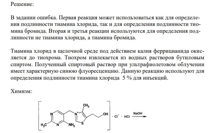 Обоснуйте и приведите химизм реакций определения подлинности тиамина хлорида 5 % для инъекций (ФС 42-1414-94) по методикам: - к 1 мл анализируемого раствора прибавляют 20 мл воды. К 5 мл полученного раствора прибавляют 1 мл раствора натрия гидроксида, 1 мл раствора калия феррицианида, 5 мл бутилового или изоамилового спирта, хорошо встряхивают и дают отстояться. В верхнем слое возникает наблюдаемая в УФ-свете синяя флюоресценция, исчезающая при подкислении и вновь возникающая при подщелачивании раствора; - к 5 мл того же раствора прибавляют 1мл хлористоводорой кислоты разведенной, 0,5 мл раствора хлорамина и 1 мл хлороформа и взбалтывают; хлороформный слой окрашивается в желто-бурый цвет; - к 5 мл того же раствора, подкисленного азотной кислотой, прибавляют несколько капель раствора серебра нитрата; образуется желтоватый творожистый осадок, трудно растворимый в растворе аммиака. 