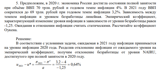Предположим, в 2020 г. экономика России достигла состояния полной занятости при объёме ВВП 70 трлн. рублей и годовом темпе инфляции 4%. В 2021 году ВВП сократился до 69 трлн. рублей при годовом темпе инфляции 3,2%. Зависимость между темпом инфляции и уровнем безработицы линейная. Эмпирический коэффициент, характеризующий изменение уровня инфляции в зависимости от уровня безработицы равен -1,25. Ожидания в отношении инфляции считать статическими. Рассчитайте коэффициент Оукена. 