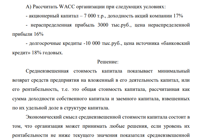  Рассчитать WACC организации при следующих условиях: - акционерный капитал – 7 000 т.р., доходность акций компании 17% - нераспределенная прибыль 3000 тыс.руб., цена нераспределенной прибыли 16% - долгосрочные кредиты -10 000 тыс.руб., цена источника «банковский кредит» 18% годовых. 
