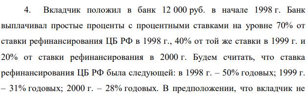 Вкладчик положил в банк 12 000 руб. в начале 1998 г. Банк выплачивал простые проценты с процентными ставками на уровне 70% от ставки рефинансирования ЦБ РФ в 1998 г., 40% от той же ставки в 1999 г. и 20% от ставки рефинансирования в 2000 г. Будем считать, что ставка рефинансирования ЦБ РФ была следующей: в 1998 г. – 50% годовых; 1999 г. – 31% годовых; 2000 г. – 28% годовых. В предположении, что вкладчик не  41 снимал денег со своего счета, определите, какая сумма будет на его счете в начале 2001 г. 