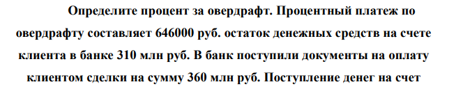 Определите процент за овердрафт. Процентный платеж по овердрафту составляет 646000 руб. остаток денежных средств на счете клиента в банке 310 млн руб. В банк поступили документы на оплату клиентом сделки на сумму 360 млн руб. Поступление денег на счет  клиента происходит через каждые 15 дней после оплаты указанной сделки 