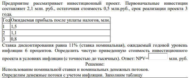 Предприятие рассматривает инвестиционный проект. Первоначальные инвестиции составляют 2,1 млн. руб., остаточная стоимость 0,5 млн.руб., срок реализации проекта 3 года. ГодОжидаемая прибыль после уплаты налогов, млн. 1 1,5 2 1,1 3 0,8 Ставка дисконтирования равна 11% (ставка номинальная), ожидаемый годовой уровень инфляции 6 процентов. Определить чистую приведенную стоимость инвестиционного проекта в условиях инфляции (с точностью до тысячных) 