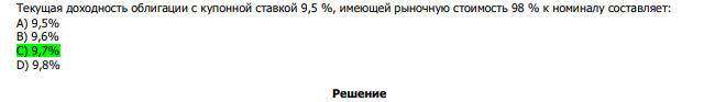  Текущая доходность облигации с купонной ставкой 9,5 %, имеющей рыночную стоимость 98 % к номиналу составляет: А) 9,5% В) 9,6% С) 9,7% D) 9,8% 