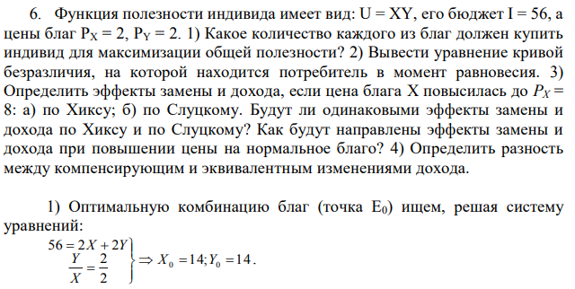  Функция полезности индивида имеет вид: U = XY, его бюджет I = 56, а цены благ PX = 2, PY = 2. 1) Какое количество каждого из благ должен купить индивид для максимизации общей полезности? 2) Вывести уравнение кривой безразличия, на которой находится потребитель в момент равновесия. 3) Определить эффекты замены и дохода, если цена блага X повысилась до PX = 8: а) по Хиксу; б) по Слуцкому. Будут ли одинаковыми эффекты замены и дохода по Хиксу и по Слуцкому? Как будут направлены эффекты замены и дохода при повышении цены на нормальное благо? 4) Определить разность между компенсирующим и эквивалентным изменениями дохода. 