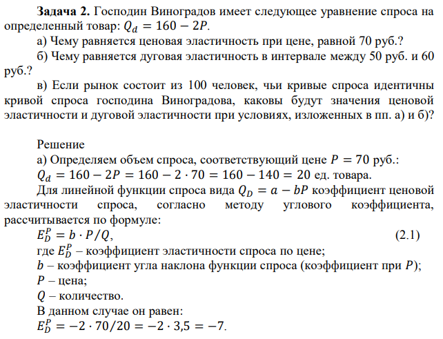 Господин Виноградов имеет следующее уравнение спроса на определенный товар: 𝑄𝑑 = 160 − 2𝑃. а) Чему равняется ценовая эластичность при цене, равной 70 руб.? б) Чему равняется дуговая эластичность в интервале между 50 руб. и 60 руб.? в) Если рынок состоит из 100 человек, чьи кривые спроса идентичны кривой спроса господина Виноградова, каковы будут значения ценовой эластичности и дуговой эластичности при условиях, изложенных в пп. а) и б)? 