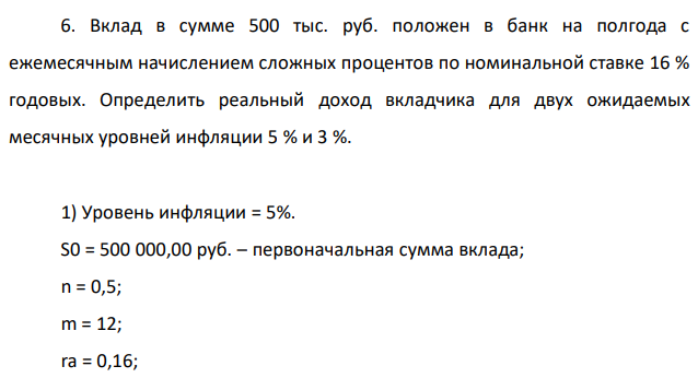 Вклад в сумме 500 тыс. руб. положен в банк на полгода с ежемесячным начислением сложных процентов по номинальной ставке 16 % годовых. Определить реальный доход вкладчика для двух ожидаемых месячных уровней инфляции 5 % и 3 %. 