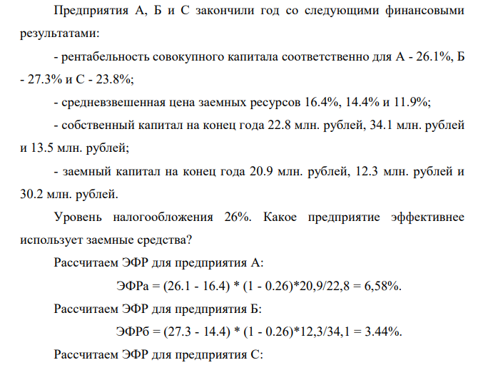  Предприятия А, Б и С закончили год со следующими финансовыми результатами: - рентабельность совокупного капитала соответственно для А - 26.1%, Б - 27.3% и С - 23.8%; - средневзвешенная цена заемных ресурсов 16.4%, 14.4% и 11.9%; - собственный капитал на конец года 22.8 млн. рублей, 34.1 млн. рублей и 13.5 млн. рублей; - заемный капитал на конец года 20.9 млн. рублей, 12.3 млн. рублей и 30.2 млн. рублей. Уровень налогообложения 26%. Какое предприятие эффективнее использует заемные средства? 