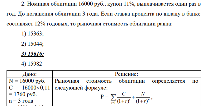 Номинал облигации 16000 руб., купон 11%, выплачивается один раз в год. До погашения облигации 3 года. Если ставка процента по вкладу в банке составляет 12% годовых, то рыночная стоимость облигации равна: 1) 15363; 2) 15044; 3) 15616; 4) 15982 