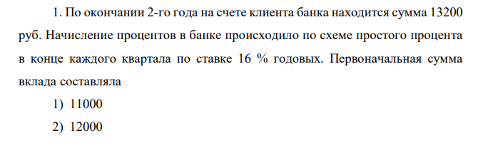 По окончании 2-го года на счете клиента банка находится сумма 13200 руб. Начисление процентов в банке происходило по схеме простого процента в конце каждого квартала по ставке 16 % годовых. Первоначальная сумма вклада составляла 1) 11000 2) 12000 3) 10000 4) 9000 