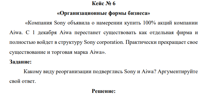 «Компания Sony объявила о намерении купить 100% акций компании Aiwa. С 1 декабря Aiwa перестанет существовать как отдельная фирма и полностью войдет в структуру Sony corporation. Практически прекращает свое существование и торговая марка Aiwa». Задание: Какому виду реорганизации подверглись Sony и Aiwa? Аргументируйте свой ответ. 