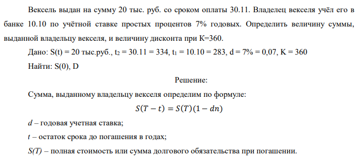 Вексель выдан на сумму 20 тыс. руб. со сроком оплаты 30.11. Владелец векселя учёл его в банке 10.10 по учётной ставке простых процентов 7% годовых. Определить величину суммы, выданной владельцу векселя, и величину дисконта при К=360. Дано: S(t) = 20 тыс.руб., t2 = 30.11 = 334, t1 = 10.10 = 283, d = 7% = 0,07, K = 360 Найти: S(0), D 