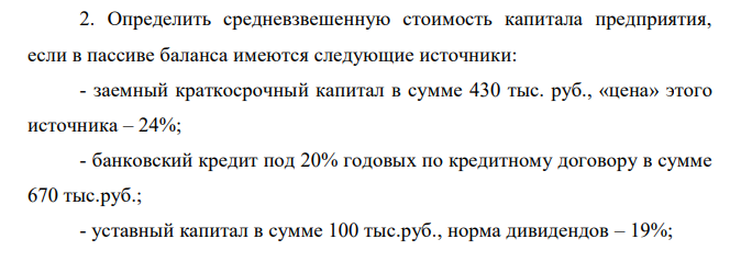 Определить средневзвешенную стоимость капитала предприятия, если в пассиве баланса имеются следующие источники: - заемный краткосрочный капитал в сумме 430 тыс. руб., «цена» этого источника – 24%; - банковский кредит под 20% годовых по кредитному договору в сумме 670 тыс.руб.; - уставный капитал в сумме 100 тыс.руб., норма дивидендов – 19%; - нераспределенная прибыль – 2 500 тыс.руб.; - облигационный заем на срок 3 года под 25% годовых. Цена реализации облигаций 4 700 тыс. руб., расходы по реализации составили 8% от номинала. 