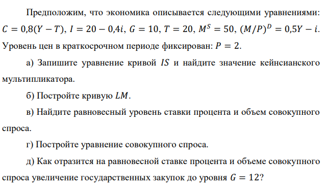 Предположим, что экономика описывается следующими уравнениями: 𝐶 = 0,8(𝑌 − 𝑇), 𝐼 = 20 − 0,4𝑖, 𝐺 = 10, 𝑇 = 20, 𝑀𝑆 = 50, (𝑀/𝑃) 𝐷 = 0,5𝑌 − 𝑖. Уровень цен в краткосрочном периоде фиксирован: 𝑃 = 2. а) Запишите уравнение кривой 𝐼𝑆 и найдите значение кейнсианского мультипликатора. б) Постройте кривую 𝐿𝑀. в) Найдите равновесный уровень ставки процента и объем совокупного спроса. г) Постройте уравнение совокупного спроса. д) Как отразится на равновесной ставке процента и объеме совокупного спроса увеличение государственных закупок до уровня 𝐺 = 12? 