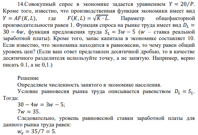 Совокупный спрос в экономике задается уравнением 𝑌 = 20⁄𝑃. Кроме того, известно, что производственная функция экономики имеет вид 𝑌 = 𝐴𝐹(𝐾, 𝐿), где 𝐹(𝐾, 𝐿) = √𝐾 · 𝐿. Параметр общефакторной производительности равен 1. Функция спроса на рынке труда имеет вид 𝐷𝐿 = 30 − 4𝑤, функция предложения труда 𝑆𝐿 = 3𝑤 − 5 (𝑤 – ставка реальной заработной платы). Кроме того, запас капитала в экономике составляет 10. Если известно, что экономика находится в равновесии, то чему равен общий уровень цен? (Если ваш ответ представлен десятичной дробью, то в качестве десятичного разделителя используйте точку, а не запятую. Например, верно писать 0.1, а не 0,1.) 