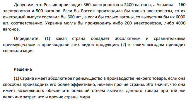 Допустим, что Россия производит 360 электровозов и 2400 вагонов, а Украина – 160 электровозов и 800 вагонов. Если бы Россия производила бы только электровозы, то их ежегодный выпуск составил бы 600 шт., а если бы только вагоны, то выпустила бы их 6000 шт. соответственно. Украина могла бы производить либо 200 электровозов, либо 4000 вагонов. Определите: (1) какая страна обладает абсолютным и сравнительным преимуществом в производстве этих видов продукции; (2) к каким выгодам приводит специализация. 