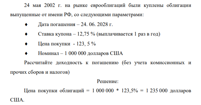  24 мая 2002 г. на рынке еврооблигаций были куплены облигации выпущенные от имени РФ, со следующими параметрами:  Дата погашения – 24. 06. 2028 г.  Ставка купона – 12,75 % (выплачивается 1 раз в год)  Цена покупки - 123, 5 %  Номинал – 1 000 000 долларов США Рассчитайте доходность к погашению (без учета комиссионных и прочих сборов и налогов) 