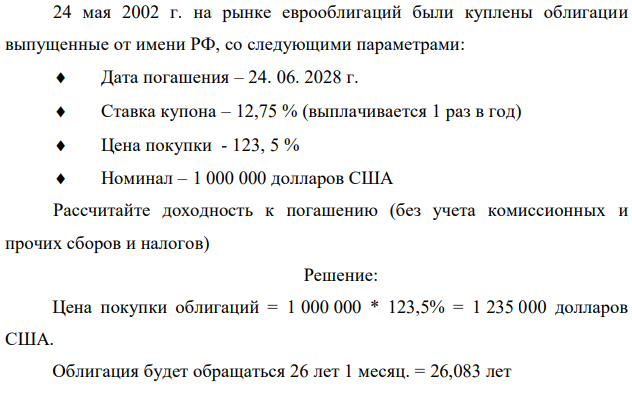 24 мая 2002 г. на рынке еврооблигаций были куплены облигации выпущенные от имени РФ, со следующими параметрами:  Дата погашения – 24. 06. 2028 г.  Ставка купона – 12,75 % (выплачивается 1 раз в год)  Цена покупки - 123, 5 %  Номинал – 1 000 000 долларов США Рассчитайте доходность к погашению (без учета комиссионных и прочих сборов и налогов) 