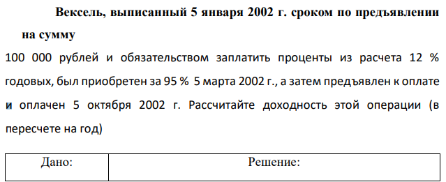 Вексель, выписанный 5 января 2002 г. сроком по предъявлении на сумму 100 000 рублей и обязательством заплатить проценты из расчета 12 % годовых, был приобретен за 95 % 5 марта 2002 г., а затем предъявлен к оплате и оплачен 5 октября 2002 г. Рассчитайте доходность этой операции (в пересчете на год) 