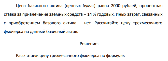 Цена базисного актива (ценных бумаг) равна 2000 рублей, процентная ставка за привлечение заемных средств – 14 % годовых. Иных затрат, связанных с приобретением базового актива – нет. Рассчитайте цену трехмесячного фьючерса на данный базисный актив 
