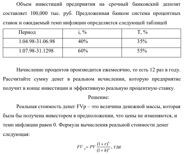 Объем инвестиций предприятия на срочный банковский депозит составляет 100,000 тыс. руб. Предложенная банком система процентных ставок и ожидаемый темп инфляции определяется следующей таблицей Период i, % T, % 1.04.98-31.06.98 40% 35% 1.07.98-31.1298 60% 55% Начисление процентов производится ежемесячно, то есть 12 раз в году. Рассчитайте сумму денег в реальном исчислении, которую предприятие получит в конце инвестиции и эффективную реальную процентную ставку. 