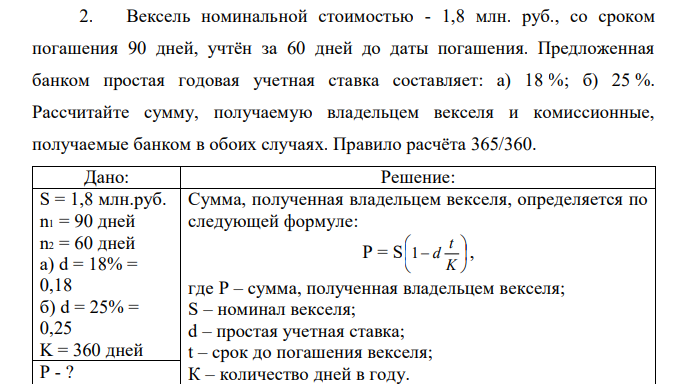 Вексель номинальной стоимостью - 1,8 млн. руб., со сроком погашения 90 дней, учтён за 60 дней до даты погашения. Предложенная банком простая годовая учетная ставка составляет: а) 18 %; б) 25 %. Рассчитайте сумму, получаемую владельцем векселя и комиссионные, получаемые банком в обоих случаях. Правило расчёта 365/360. 